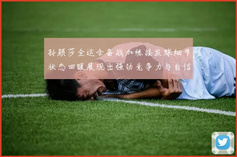 孙颖莎全运会备战加练接发球细节状态回暖展现出强劲竞争力与自信心