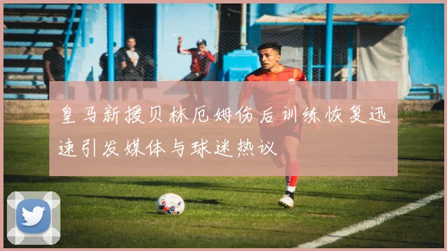 皇马新援贝林厄姆伤后训练恢复迅速引发媒体与球迷热议