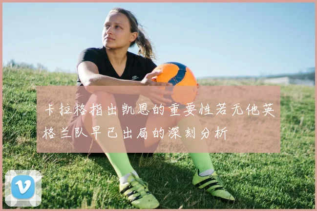 卡拉格指出凯恩的重要性若无他英格兰队早已出局的深刻分析