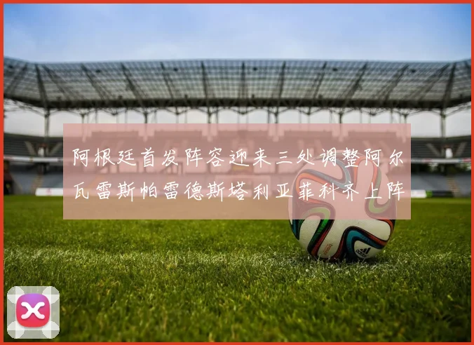 阿根廷首发阵容迎来三处调整阿尔瓦雷斯帕雷德斯塔利亚菲科齐上阵