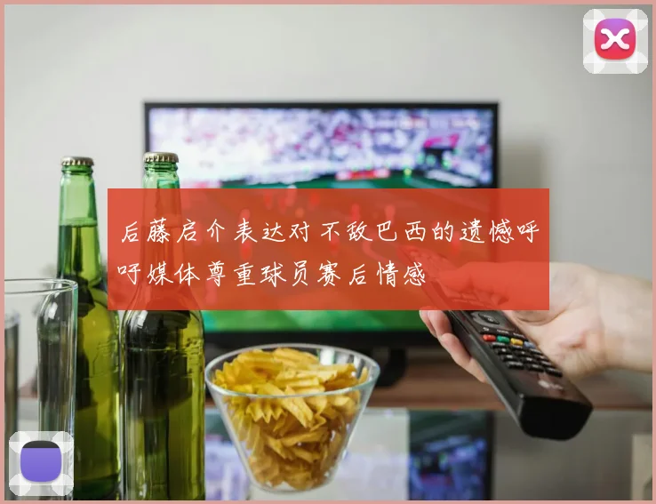 后藤启介表达对不敌巴西的遗憾呼吁媒体尊重球员赛后情感