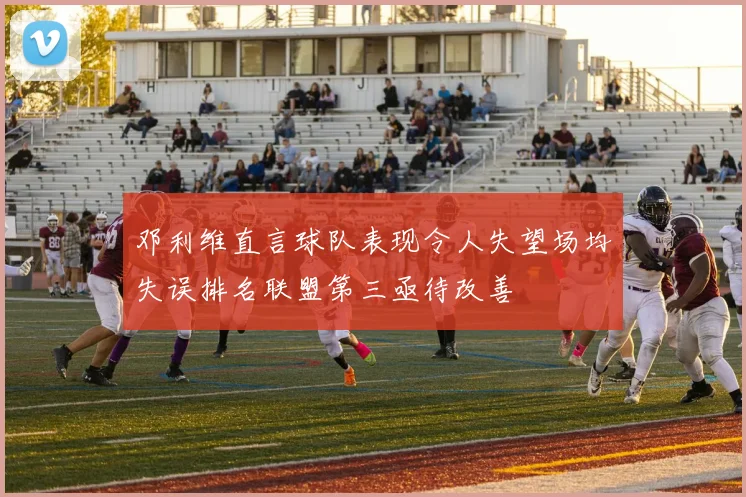 邓利维直言球队表现令人失望场均失误排名联盟第三亟待改善