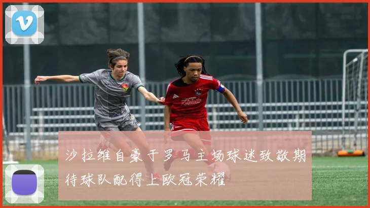 沙拉维自豪于罗马主场球迷致敬期待球队配得上欧冠荣耀