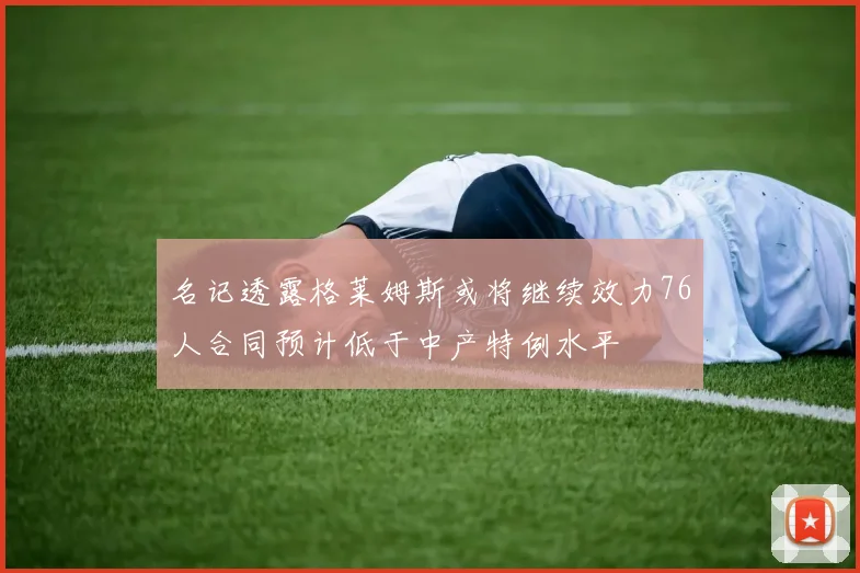 名记透露格莱姆斯或将继续效力76人合同预计低于中产特例水平
