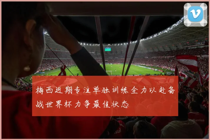 梅西近期专注单独训练全力以赴备战世界杯力争最佳状态