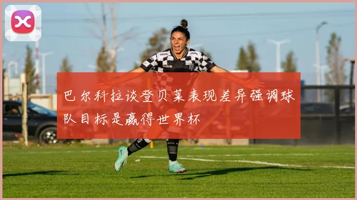 巴尔科拉谈登贝莱表现差异强调球队目标是赢得世界杯