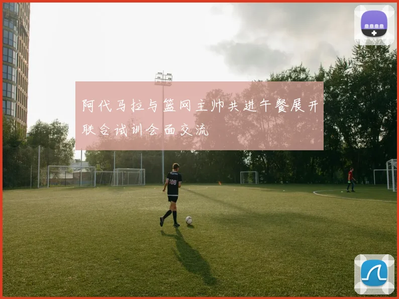 阿代马拉与篮网主帅共进午餐展开联合试训会面交流