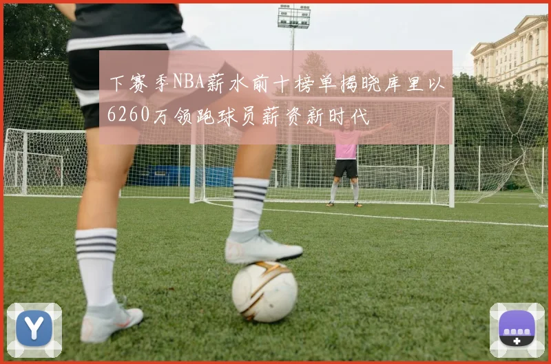 下赛季NBA薪水前十榜单揭晓库里以6260万领跑球员薪资新时代