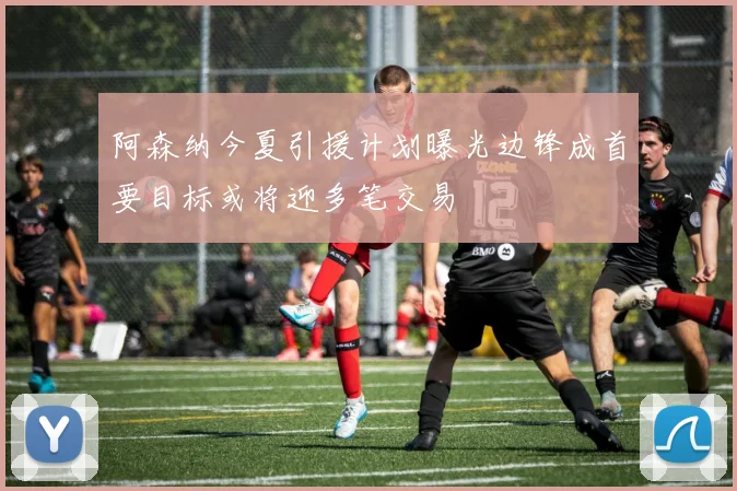 阿森纳今夏引援计划曝光边锋成首要目标或将迎多笔交易