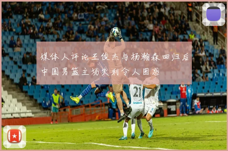 媒体人评论王俊杰与杨瀚森回归后中国男篮主场失利令人困惑