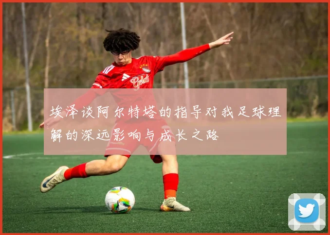埃泽谈阿尔特塔的指导对我足球理解的深远影响与成长之路