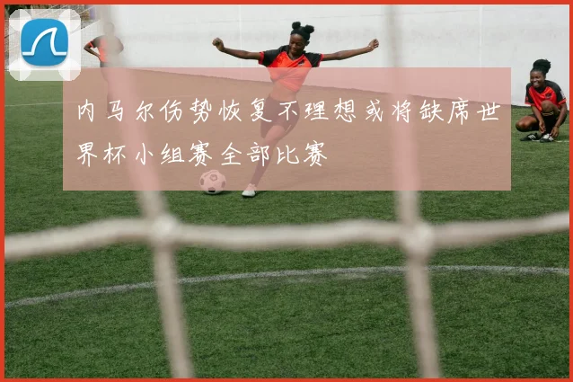 内马尔伤势恢复不理想或将缺席世界杯小组赛全部比赛