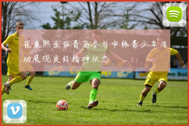 崔康熙亲临青岛参与中韩青少年活动展现良好精神状态
