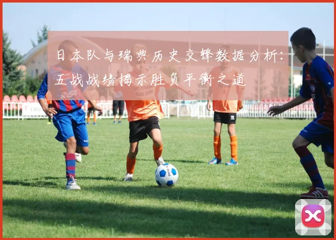 日本队与瑞典历史交锋数据分析：五战战绩揭示胜负平衡之道