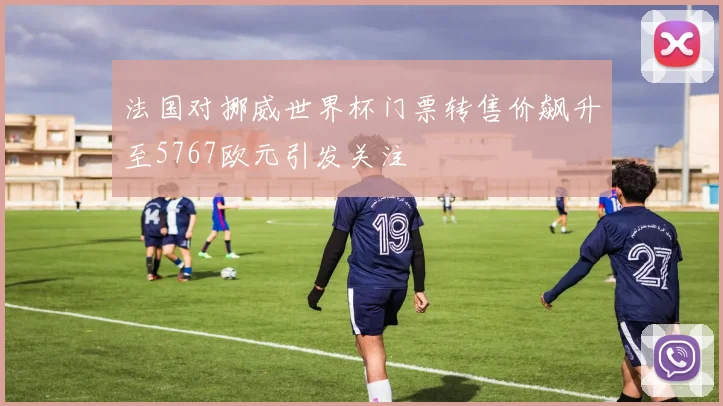 法国对挪威世界杯门票转售价飙升至5767欧元引发关注